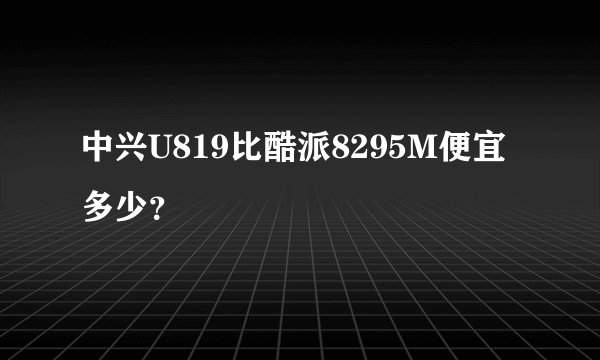中兴U819比酷派8295M便宜多少？