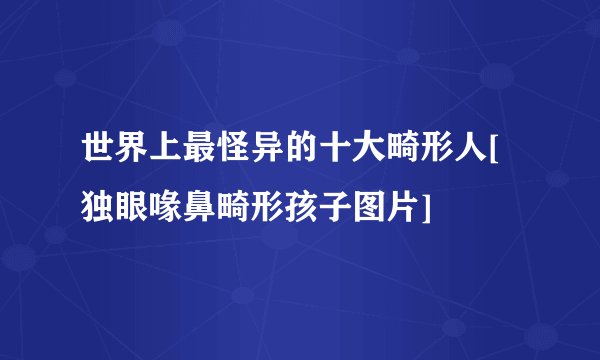 世界上最怪异的十大畸形人[独眼喙鼻畸形孩子图片]