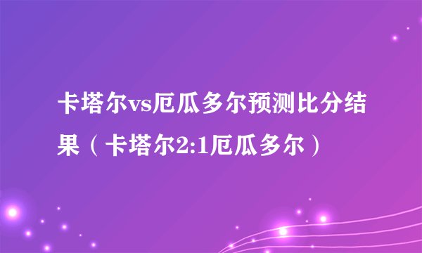 卡塔尔vs厄瓜多尔预测比分结果（卡塔尔2:1厄瓜多尔）