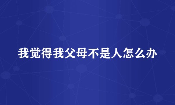 我觉得我父母不是人怎么办