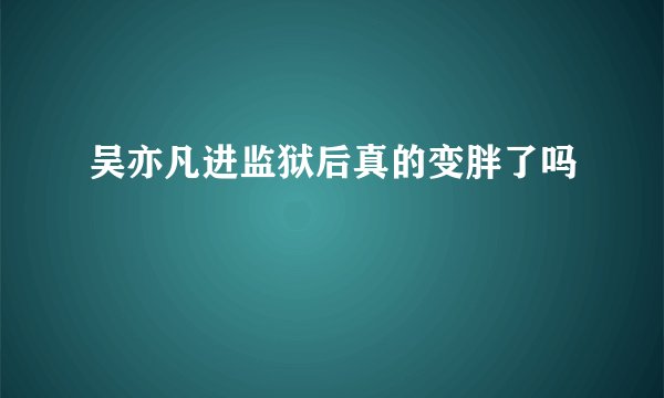吴亦凡进监狱后真的变胖了吗
