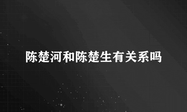 陈楚河和陈楚生有关系吗