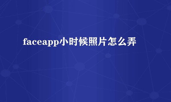 faceapp小时候照片怎么弄