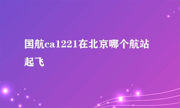 国航ca1221在北京哪个航站起飞