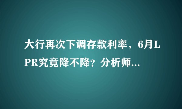 大行再次下调存款利率，6月LPR究竟降不降？分析师们已经吵翻，“降息派”和“维持派”各有理由