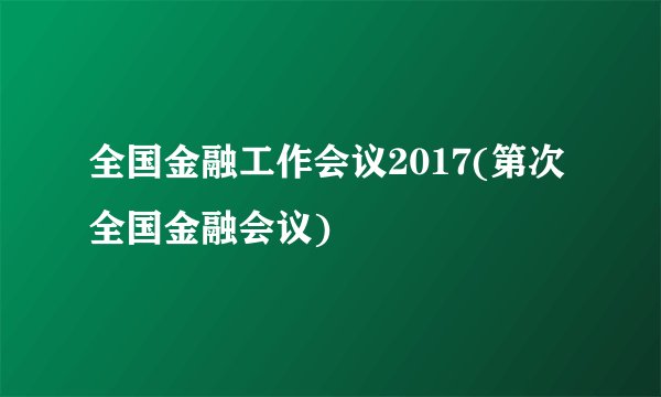 全国金融工作会议2017(第次全国金融会议)