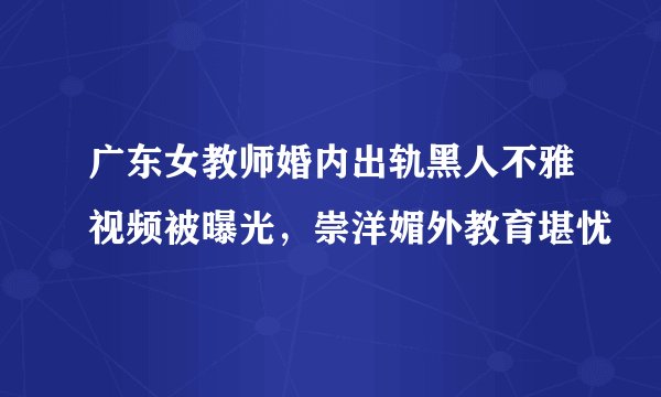 广东女教师婚内出轨黑人不雅视频被曝光，崇洋媚外教育堪忧