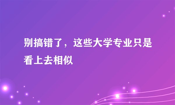 别搞错了，这些大学专业只是看上去相似