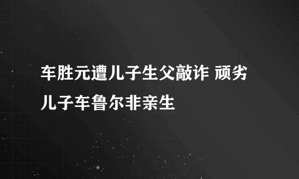 车胜元遭儿子生父敲诈 顽劣儿子车鲁尔非亲生