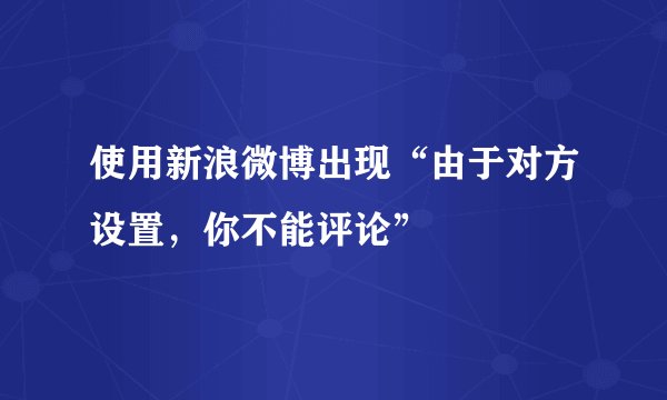 使用新浪微博出现“由于对方设置，你不能评论”