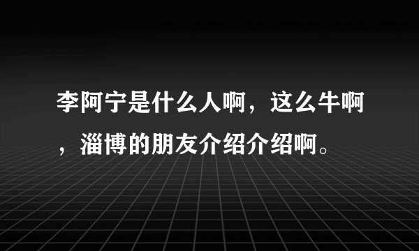 李阿宁是什么人啊，这么牛啊，淄博的朋友介绍介绍啊。