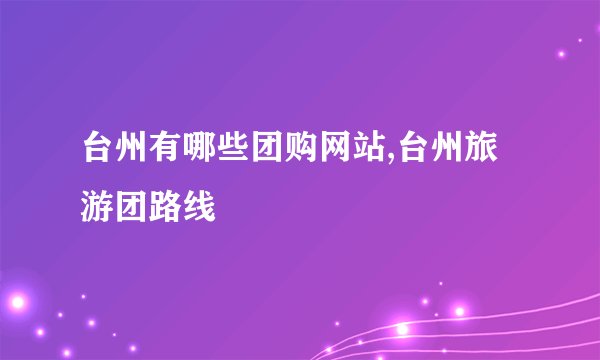 台州有哪些团购网站,台州旅游团路线