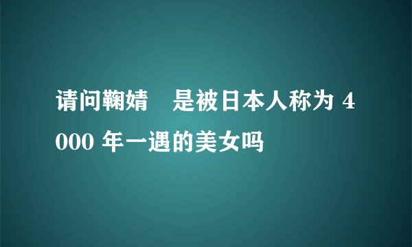请问鞠婧祎是被日本人称为 4000 年一遇的美女吗