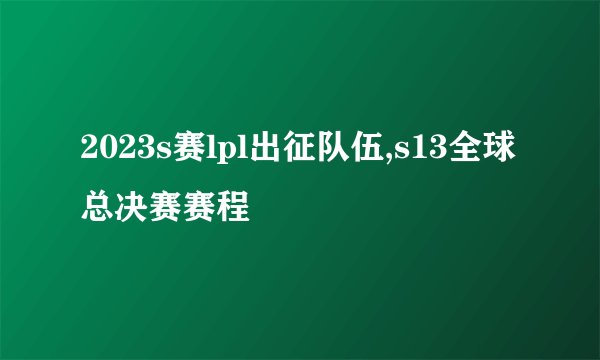 2023s赛lpl出征队伍,s13全球总决赛赛程