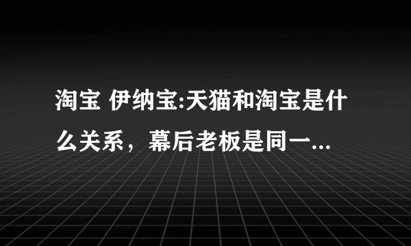 淘宝 伊纳宝:天猫和淘宝是什么关系,幕后老板是同一个人吗?