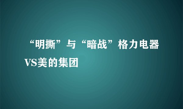 “明撕”与“暗战”格力电器VS美的集团