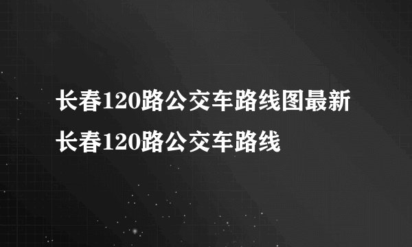 长春120路公交车路线图最新 长春120路公交车路线