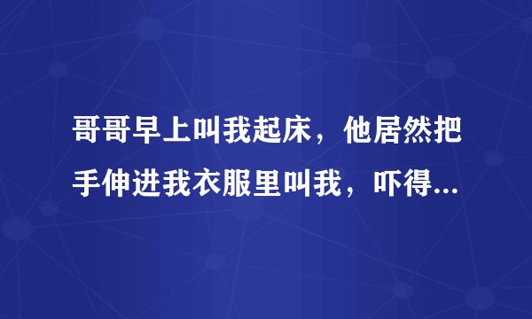 哥哥早上叫我起床，他居然把手伸进我衣服里叫我，吓得我大叫，他却再笑，我好害怕