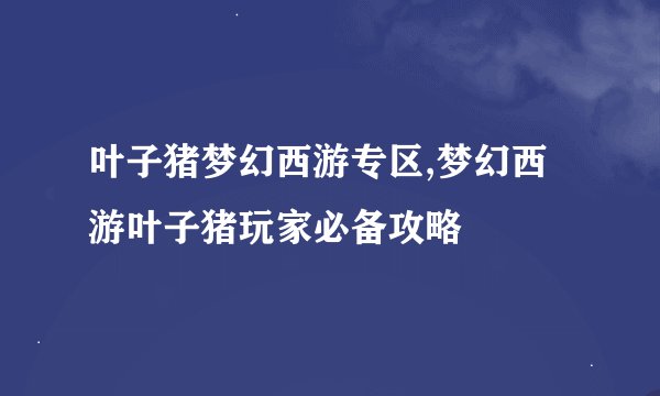 叶子猪梦幻西游专区,梦幻西游叶子猪玩家必备攻略