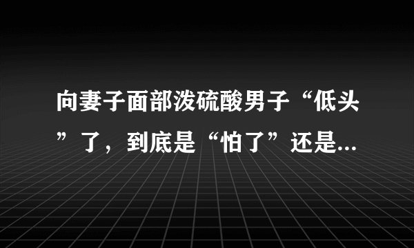 向妻子面部泼硫酸男子“低头”了,到底是“怕了”还是“悔了”?