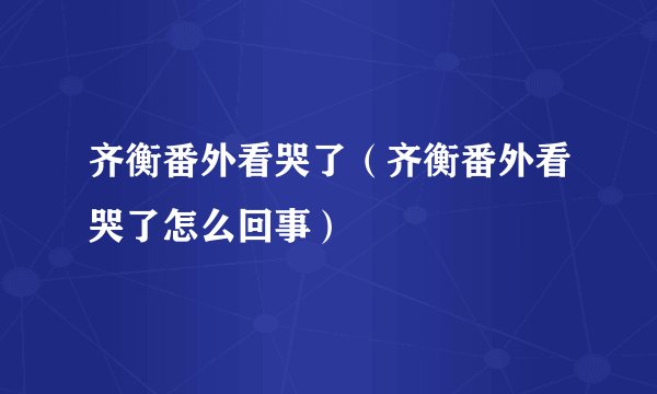 齐衡番外看哭了(齐衡番外看哭了怎么回事)