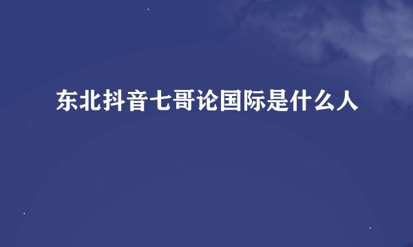 东北抖音七哥论国际是什么人