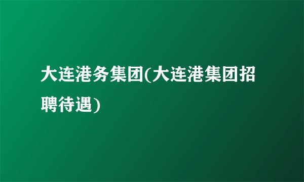 大连港务集团(大连港集团招聘待遇)