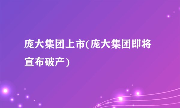 庞大集团上市(庞大集团即将宣布破产)
