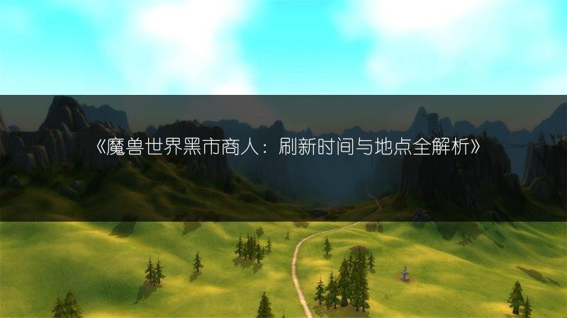 魔兽世界黑市商人：刷新时间与地点全解析