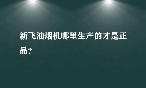 新飞油烟机哪里生产的才是正品？