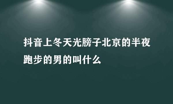 抖音上冬天光膀子北京的半夜跑步的男的叫什么