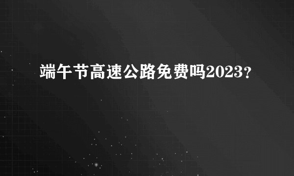 端午节高速公路免费吗2023？