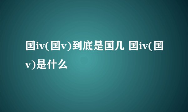 国iv(国v)到底是国几 国iv(国v)是什么