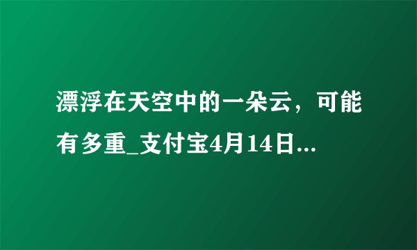 漂浮在天空中的一朵云，可能有多重_支付宝4月14日每日一题