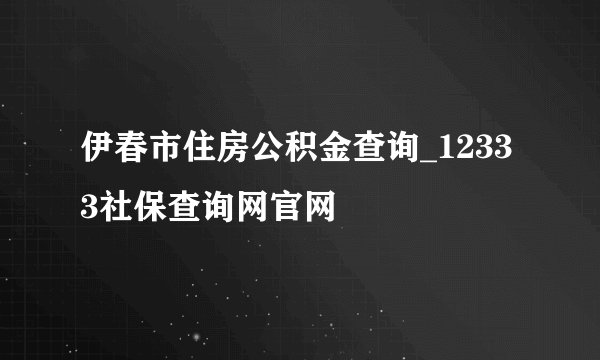 伊春市住房公积金查询_12333社保查询网官网