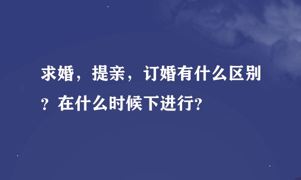 求婚，提亲，订婚有什么区别？在什么时候下进行？