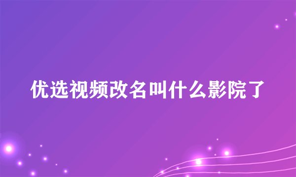 优选视频改名叫什么影院了
