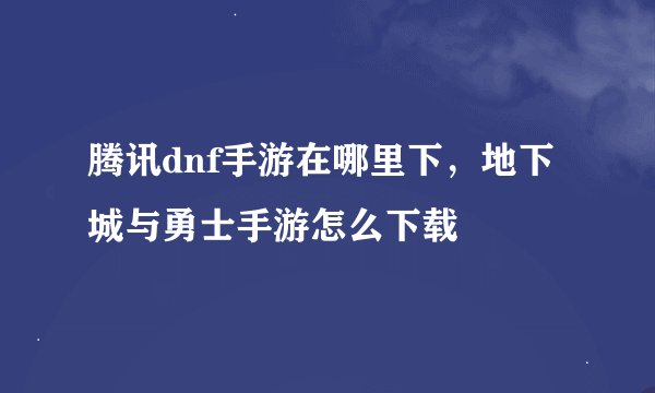 腾讯dnf手游在哪里下，地下城与勇士手游怎么下载
