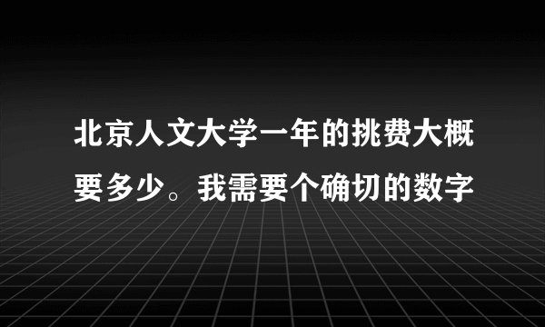 北京人文大学一年的挑费大概要多少。我需要个确切的数字
