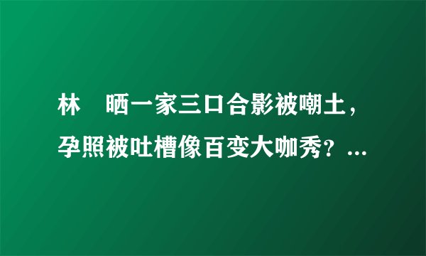 林峯晒一家三口合影被嘲土，孕照被吐槽像百变大咖秀？过分了吧