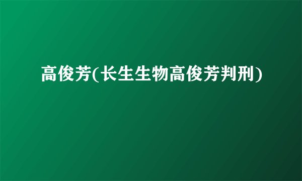 高俊芳(长生生物高俊芳判刑)