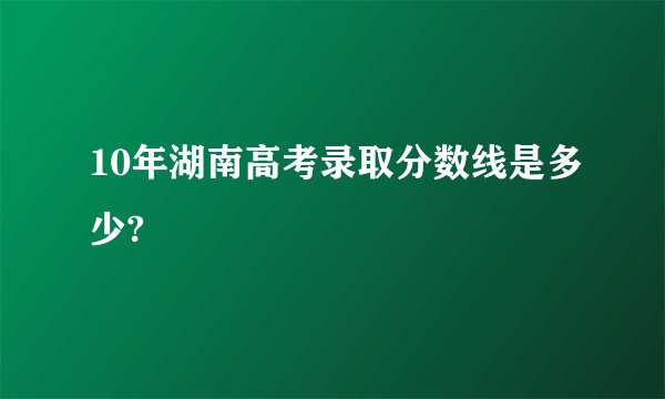 10年湖南高考录取分数线是多少?