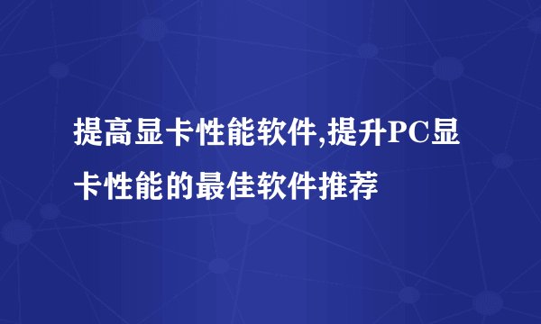 提高显卡性能软件,提升PC显卡性能的最佳软件推荐