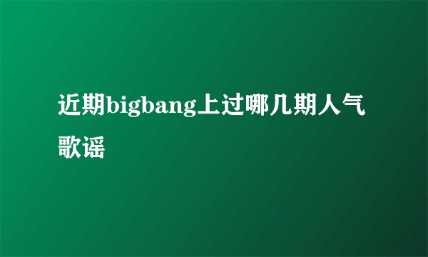 近期bigbang上过哪几期人气歌谣