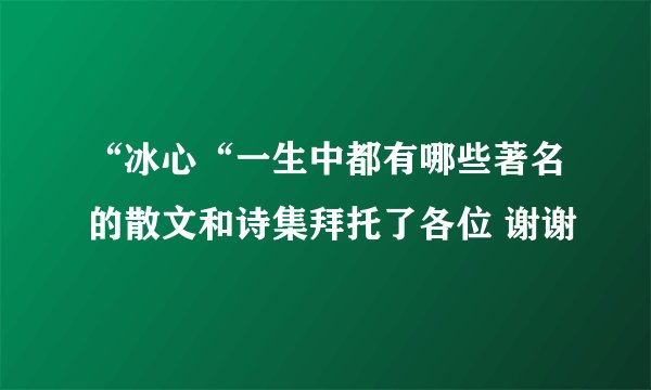“冰心“一生中都有哪些著名的散文和诗集拜托了各位 谢谢