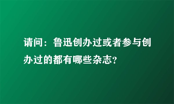 请问：鲁迅创办过或者参与创办过的都有哪些杂志？