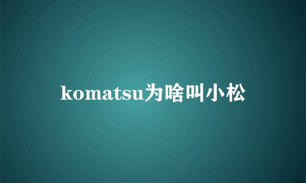 komatsu为啥叫小松
