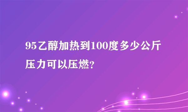 95乙醇加热到100度多少公斤压力可以压燃？