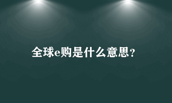 全球e购是什么意思？