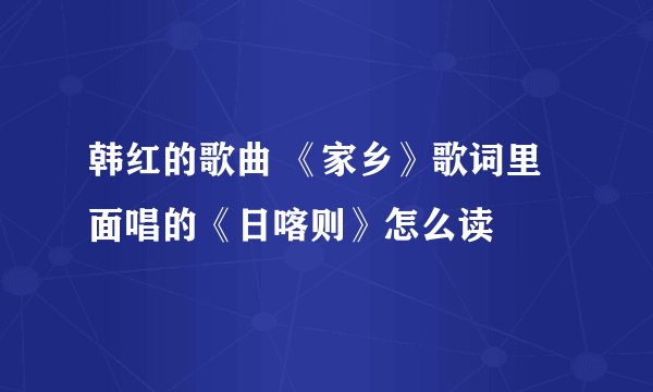 韩红的歌曲 《家乡》歌词里面唱的《日喀则》怎么读